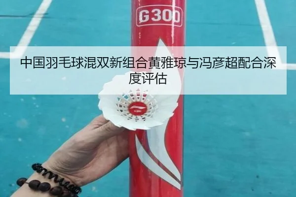 中国羽毛球混双新组合黄雅琼与冯彦超配合深度评估
